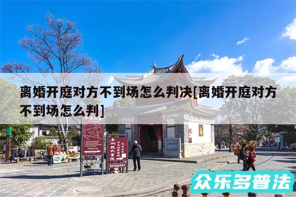 离婚开庭对方不到场怎么判决及离婚开庭对方不到场怎么判