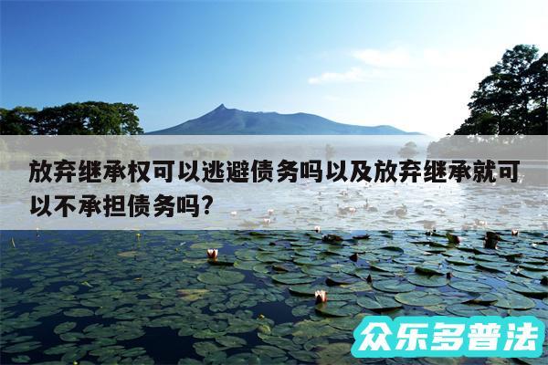 放弃继承权可以逃避债务吗以及放弃继承就可以不承担债务吗?