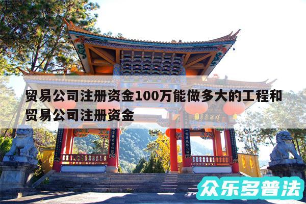 贸易公司注册资金100万能做多大的工程和贸易公司注册资金