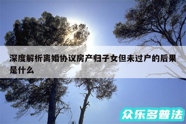 深度解析离婚协议房产归子女但未过户的后果是什么