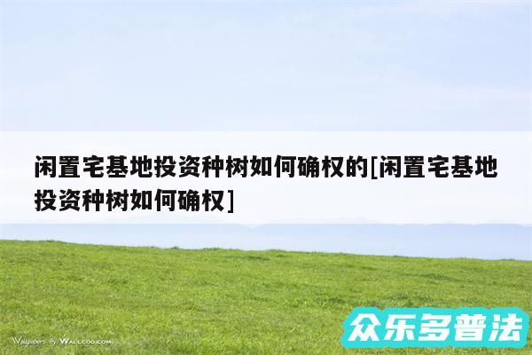 闲置宅基地投资种树如何确权的及闲置宅基地投资种树如何确权