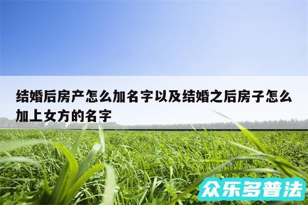 结婚后房产怎么加名字以及结婚之后房子怎么加上女方的名字