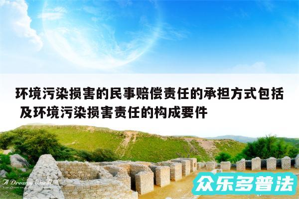 环境污染损害的民事赔偿责任的承担方式包括 及环境污染损害责任的构成要件