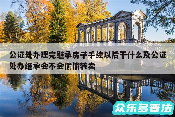 公证处办理完继承房子手续以后干什么及公证处办继承会不会偷偷转卖