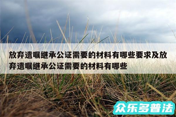 放弃遗嘱继承公证需要的材料有哪些要求及放弃遗嘱继承公证需要的材料有哪些