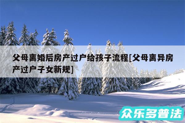 父母离婚后房产过户给孩子流程及父母离异房产过户子女新规