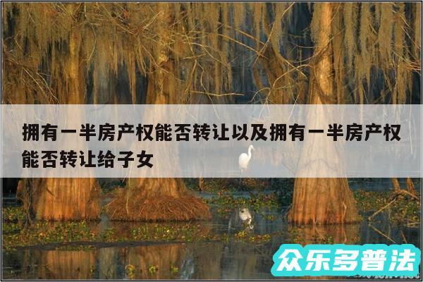拥有一半房产权能否转让以及拥有一半房产权能否转让给子女