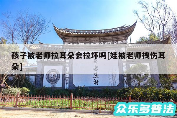 孩子被老师拉耳朵会拉坏吗及娃被老师拽伤耳朵