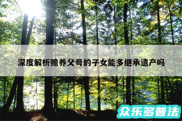 深度解析赡养父母的子女能多继承遗产吗