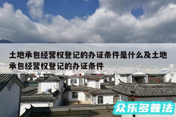 土地承包经营权登记的办证条件是什么及土地承包经营权登记的办证条件