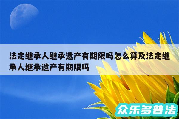 法定继承人继承遗产有期限吗怎么算及法定继承人继承遗产有期限吗