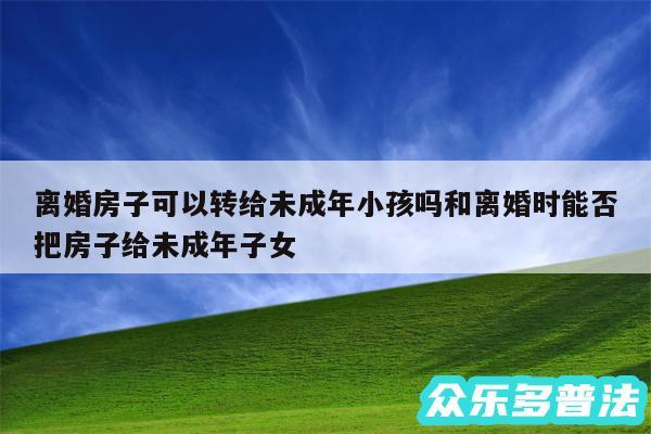 离婚房子可以转给未成年小孩吗和离婚时能否把房子给未成年子女