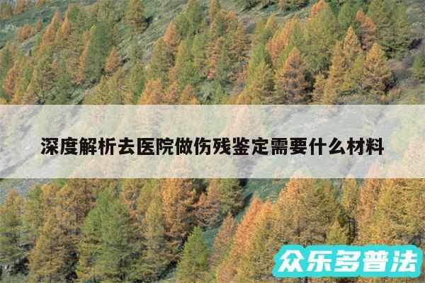 深度解析去医院做伤残鉴定需要什么材料