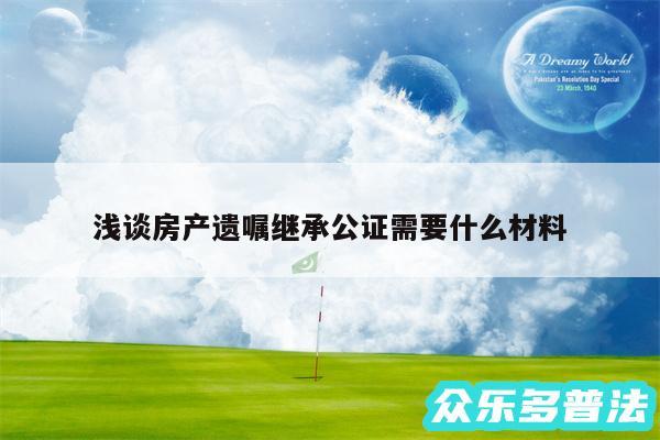 浅谈房产遗嘱继承公证需要什么材料