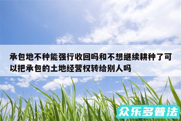 承包地不种能强行收回吗和不想继续耕种了可以把承包的土地经营权转给别人吗