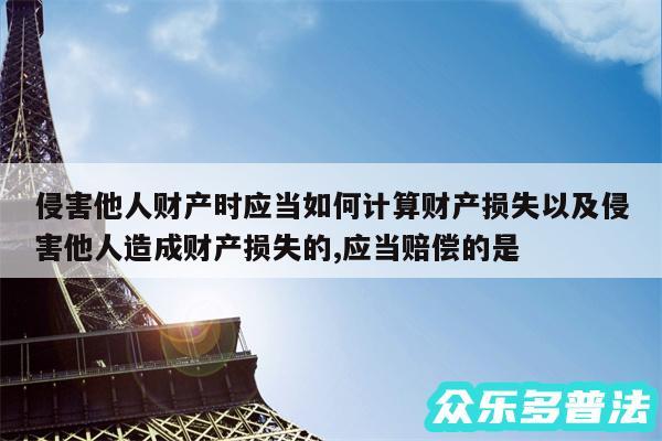 侵害他人财产时应当如何计算财产损失以及侵害他人造成财产损失的,应当赔偿的是