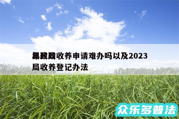 民政局收养申请难办吗以及2024
年民政局收养登记办法