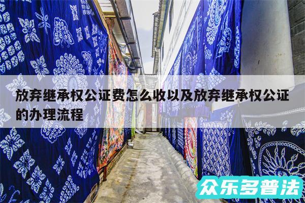 放弃继承权公证费怎么收以及放弃继承权公证的办理流程