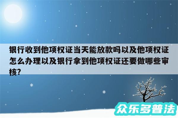 银行收到他项权证当天能放款吗以及他项权证怎么办理以及银行拿到他项权证还要做哪些审核?