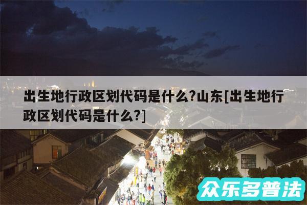 出生地行政区划代码是什么?山东及出生地行政区划代码是什么?