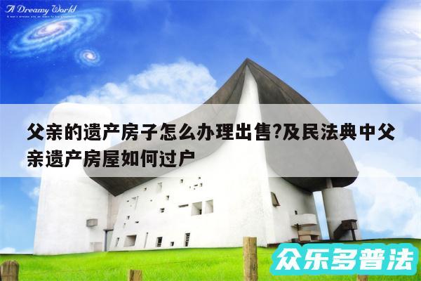父亲的遗产房子怎么办理出售?及民法典中父亲遗产房屋如何过户