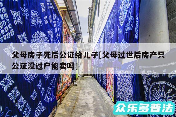 父母房子死后公证给儿子及父母过世后房产只公证没过户能卖吗