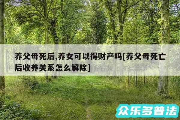 养父母死后,养女可以得财产吗及养父母死亡后收养关系怎么解除