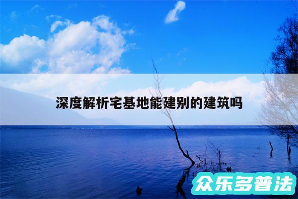 深度解析宅基地能建别的建筑吗