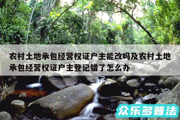 农村土地承包经营权证户主能改吗及农村土地承包经营权证户主登记错了怎么办
