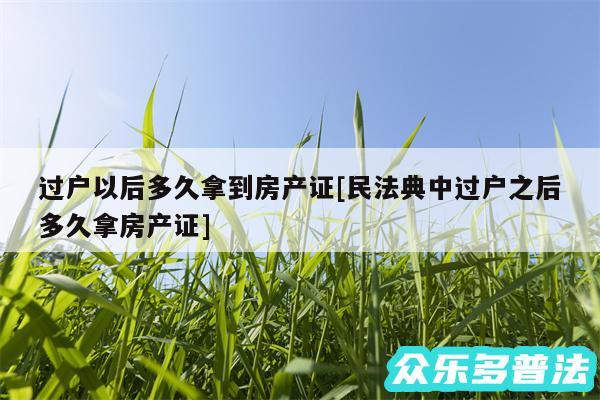 过户以后多久拿到房产证及民法典中过户之后多久拿房产证