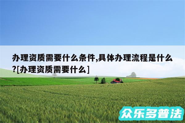 办理资质需要什么条件,具体办理流程是什么?及办理资质需要什么