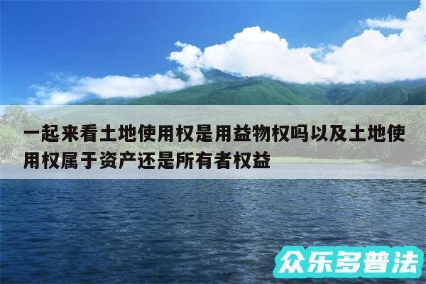 一起来看土地使用权是用益物权吗以及土地使用权属于资产还是所有者权益