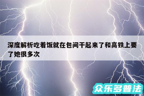 深度解析吃着饭就在包间干起来了和高铁上要了她很多次