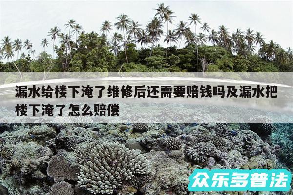 漏水给楼下淹了维修后还需要赔钱吗及漏水把楼下淹了怎么赔偿