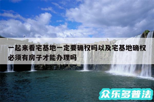 一起来看宅基地一定要确权吗以及宅基地确权必须有房子才能办理吗