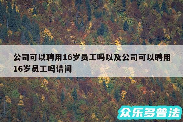 公司可以聘用16岁员工吗以及公司可以聘用16岁员工吗请问