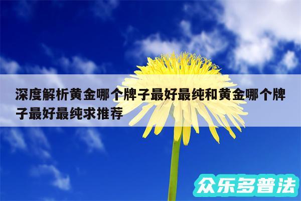 深度解析黄金哪个牌子最好最纯和黄金哪个牌子最好最纯求推荐