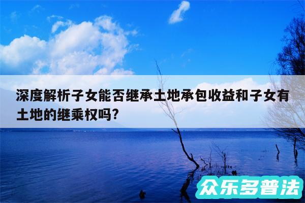 深度解析子女能否继承土地承包收益和子女有土地的继乘权吗?