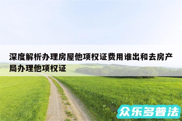 深度解析办理房屋他项权证费用谁出和去房产局办理他项权证