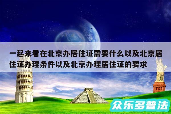 一起来看在北京办居住证需要什么以及北京居住证办理条件以及北京办理居住证的要求