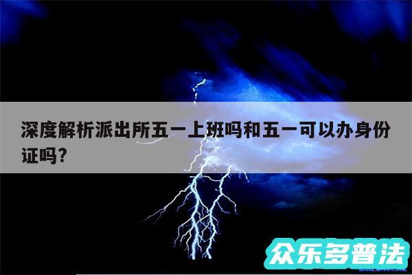 深度解析派出所五一上班吗和五一可以办身份证吗?