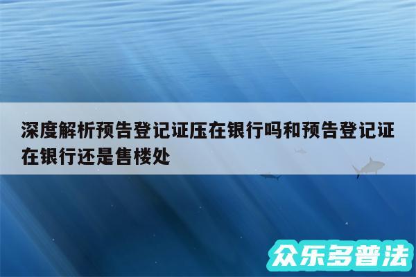 深度解析预告登记证压在银行吗和预告登记证在银行还是售楼处