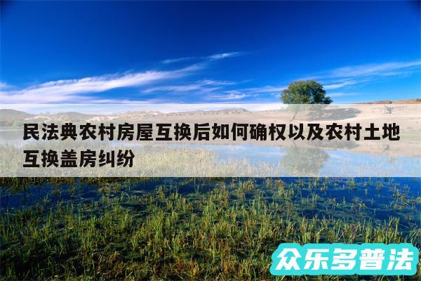 民法典农村房屋互换后如何确权以及农村土地互换盖房纠纷