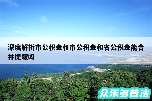 深度解析市公积金和市公积金和省公积金能合并提取吗