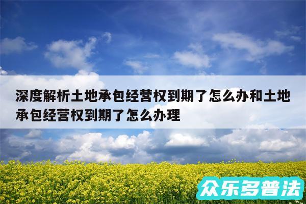 深度解析土地承包经营权到期了怎么办和土地承包经营权到期了怎么办理