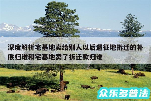 深度解析宅基地卖给别人以后遇征地拆迁的补偿归谁和宅基地卖了拆迁款归谁