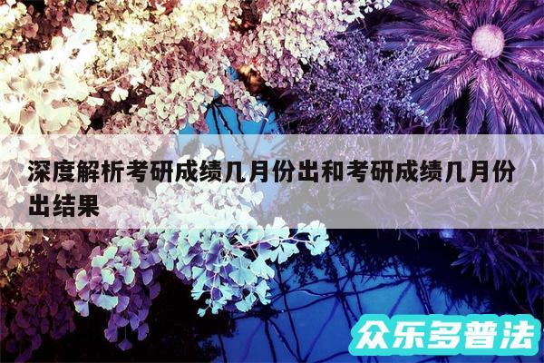 深度解析考研成绩几月份出和考研成绩几月份出结果