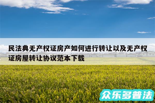 民法典无产权证房产如何进行转让以及无产权证房屋转让协议范本下载