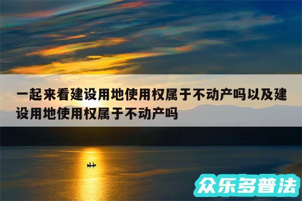 一起来看建设用地使用权属于不动产吗以及建设用地使用权属于不动产吗