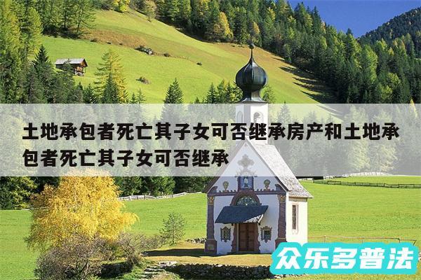 土地承包者死亡其子女可否继承房产和土地承包者死亡其子女可否继承